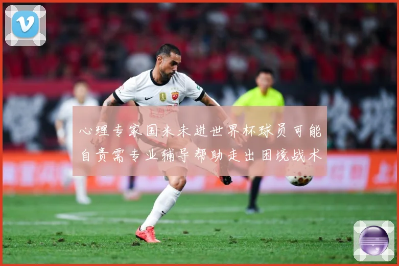 心理专家国米未进世界杯球员可能自责需专业辅导帮助走出困境战术观察：最新赛事动态与深度分析
