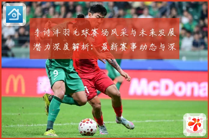 李诗沣羽毛球赛场风采与未来发展潜力深度解析：最新赛事动态与深度分析
