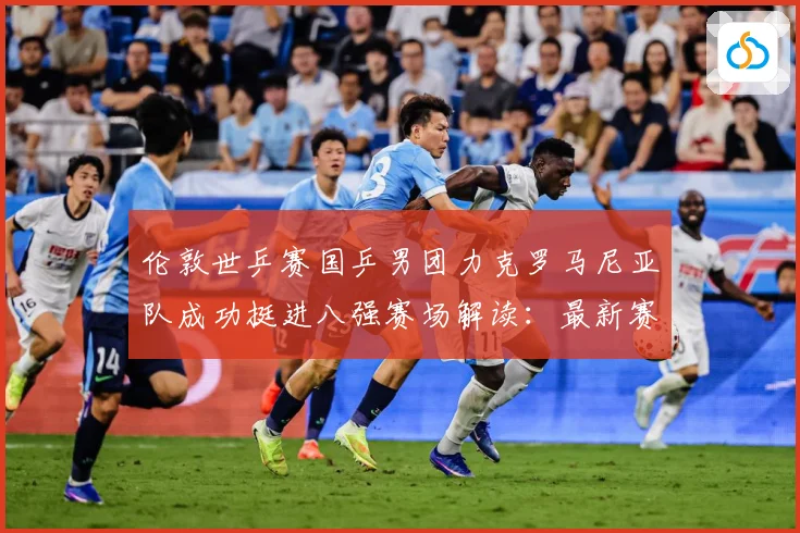 伦敦世乒赛国乒男团力克罗马尼亚队成功挺进八强赛场解读：最新赛事动态与深度分析