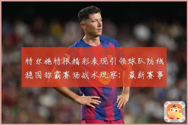 特尔施特根精彩表现引领球队防线稳固称霸赛场战术观察：最新赛事动态与深度分析