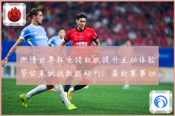 燃情世界杯竞猜狂欢提升互动体验等你来挑战数据研判：最新赛事动态与深度分析