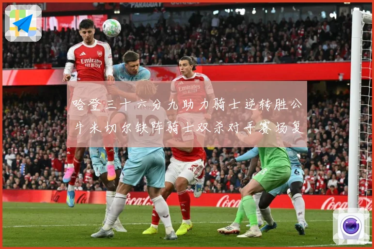 哈登三十六分九助力骑士逆转胜公牛米切尔缺阵骑士双杀对手赛场复盘：最新赛事动态与深度分析