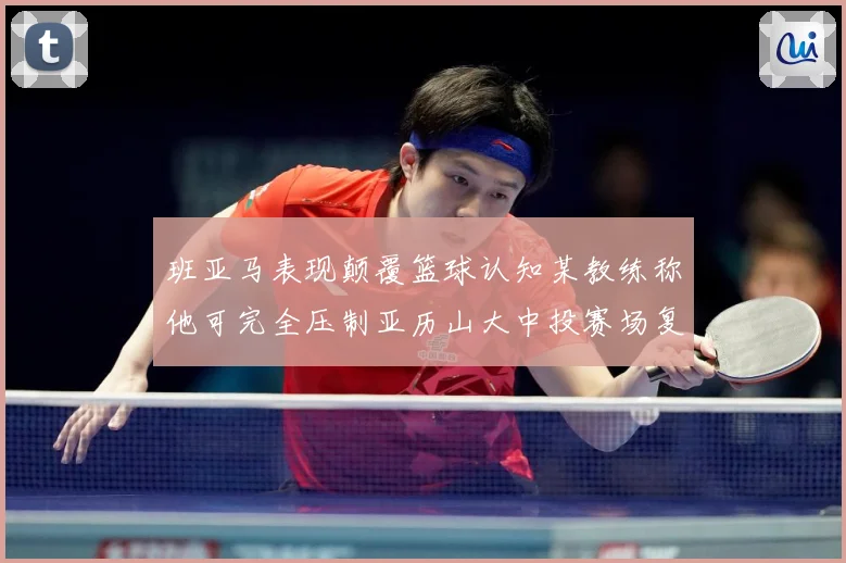 班亚马表现颠覆篮球认知某教练称他可完全压制亚历山大中投赛场复盘：最新赛事动态与深度分析