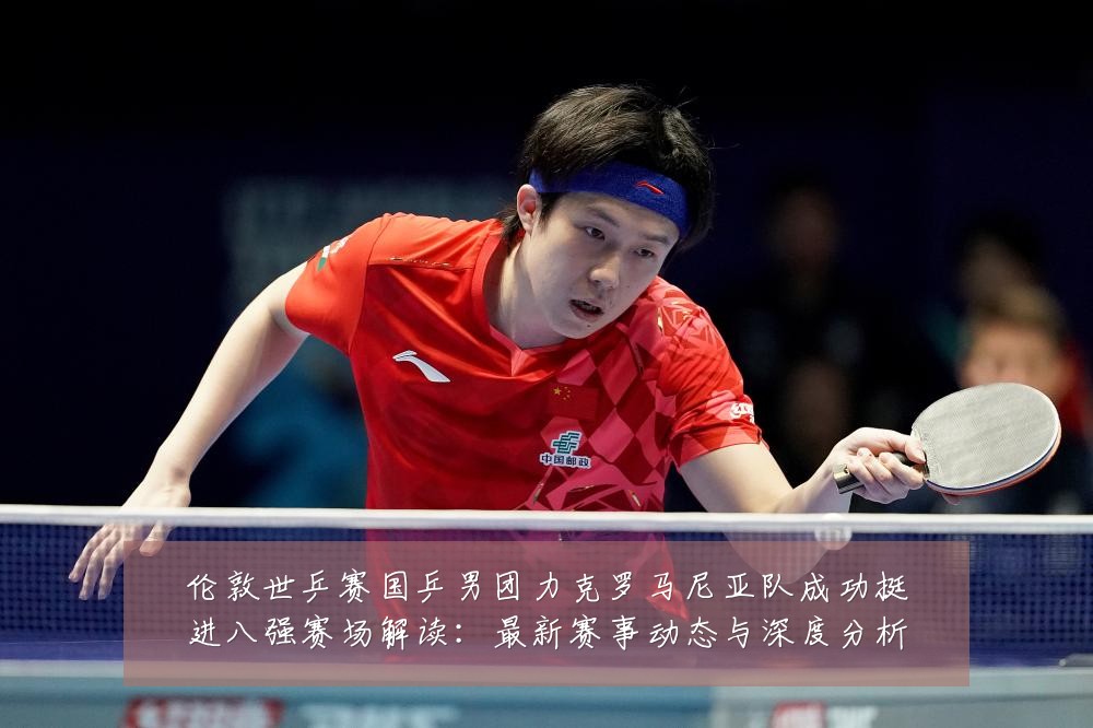 伦敦世乒赛国乒男团力克罗马尼亚队成功挺进八强赛场解读：最新赛事动态与深度分析