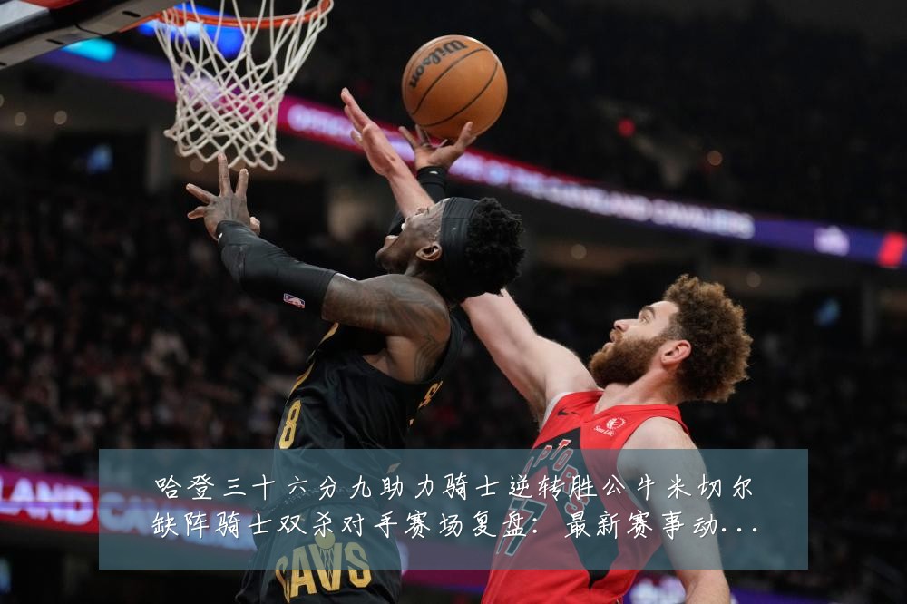 哈登三十六分九助力骑士逆转胜公牛米切尔缺阵骑士双杀对手赛场复盘:最新赛事动态与深度分析