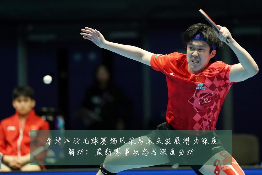 李诗沣羽毛球赛场风采与未来发展潜力深度解析:最新赛事动态与深度分析